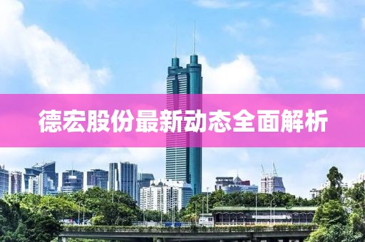 德宏股份最新动态全面解析