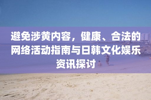 避免涉黄内容，健康、合法的网络活动指南与日韩文化娱乐资讯探讨