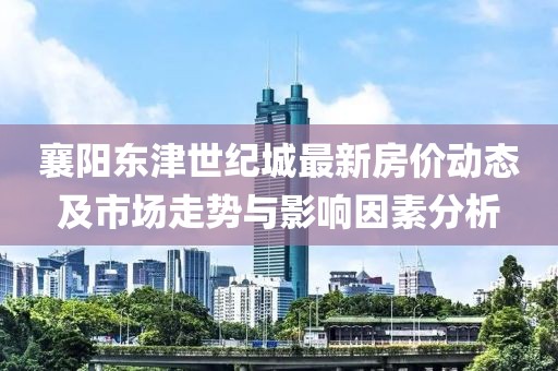 襄阳东津世纪城最新房价动态及市场走势与影响因素分析