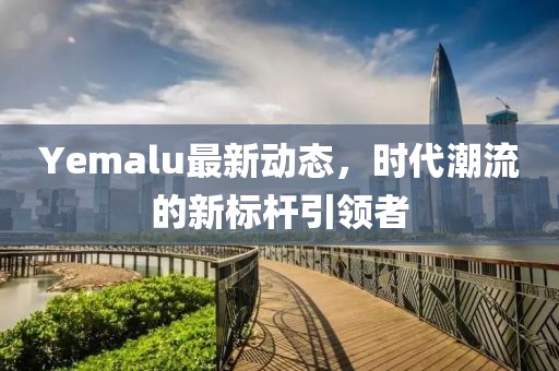 Yemalu最新动态，时代潮流的新标杆引领者