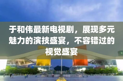 于和伟最新电视剧，展现多元魅力的演技盛宴，不容错过的视觉盛宴