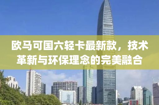 欧马可国六轻卡最新款，技术革新与环保理念的完美融合