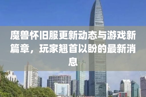 魔兽怀旧服更新动态与游戏新篇章，玩家翘首以盼的最新消息