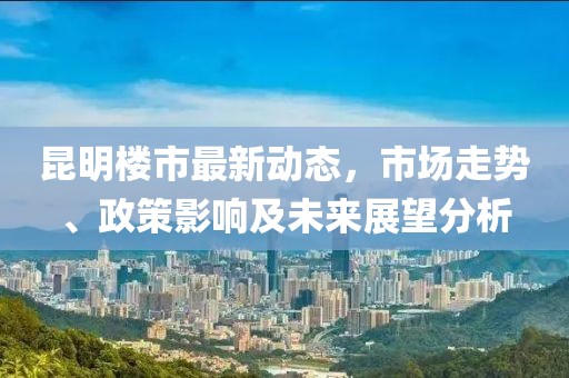 昆明楼市最新动态，市场走势、政策影响及未来展望分析