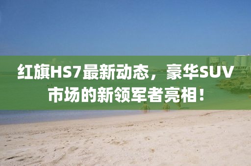 红旗HS7最新动态，豪华SUV市场的新领军者亮相！