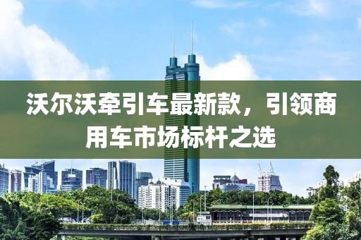 沃尔沃牵引车最新款，引领商用车市场标杆之选