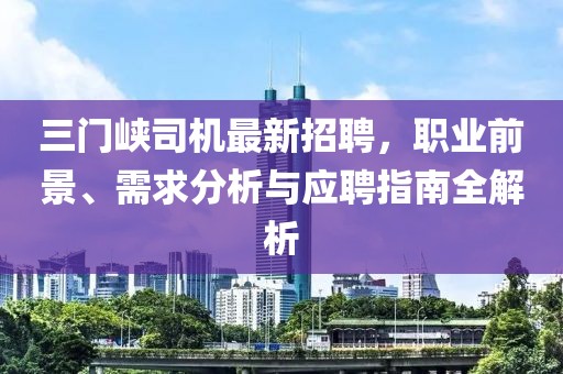 三门峡司机最新招聘，职业前景、需求分析与应聘指南全解析