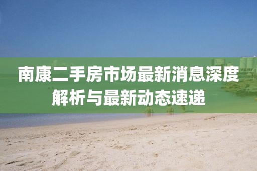 南康二手房市场最新消息深度解析与最新动态速递