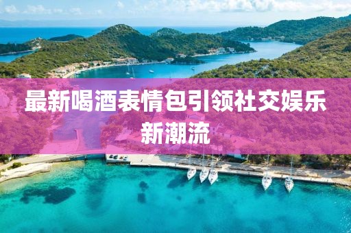 最新喝酒表情包引领社交娱乐新潮流