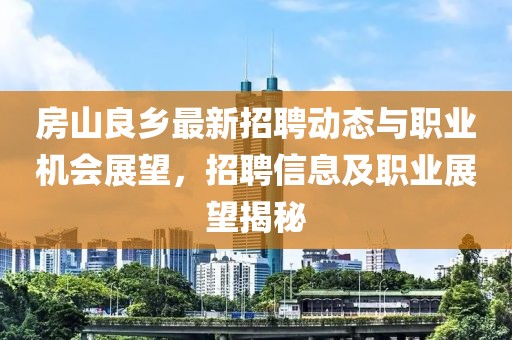 房山良乡最新招聘动态与职业机会展望，招聘信息及职业展望揭秘