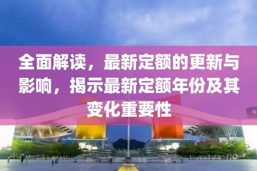 全面解读，最新定额的更新与影响，揭示最新定额年份及其变化重要性