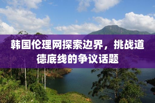 韩国伦理网探索边界，挑战道德底线的争议话题