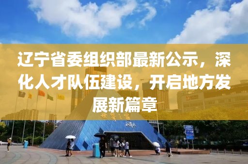 辽宁省委组织部最新公示，深化人才队伍建设，开启地方发展新篇章