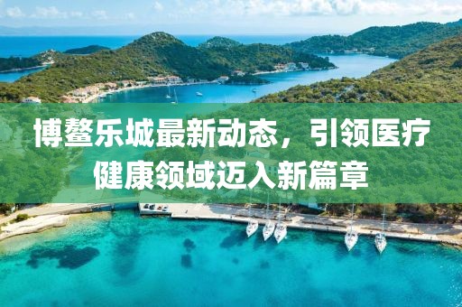 博鳌乐城最新动态，引领医疗健康领域迈入新篇章