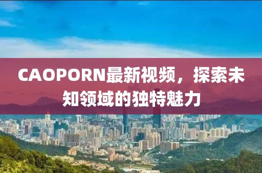 CAOPORN最新视频，探索未知领域的独特魅力