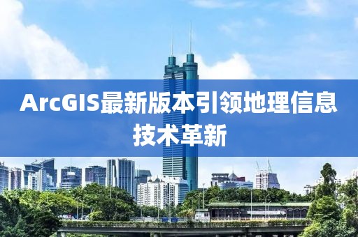 ArcGIS最新版本引领地理信息技术革新