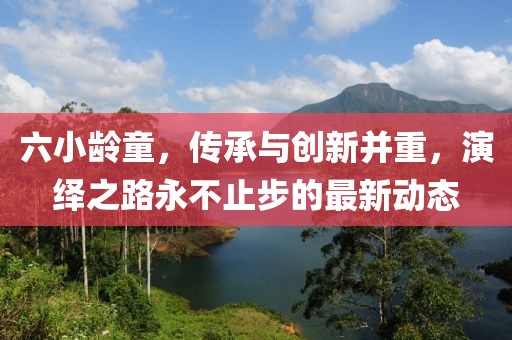 六小龄童，传承与创新并重，演绎之路永不止步的最新动态