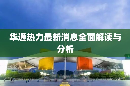 华通热力最新消息全面解读与分析