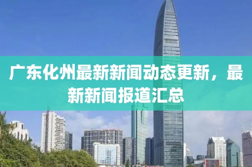 广东化州最新新闻动态更新，最新新闻报道汇总