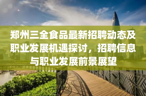 郑州三全食品最新招聘动态及职业发展机遇探讨，招聘信息与职业发展前景展望