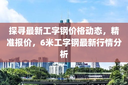 探寻最新工字钢价格动态，精准报价，6米工字钢最新行情分析