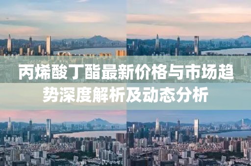 丙烯酸丁酯最新价格与市场趋势深度解析及动态分析