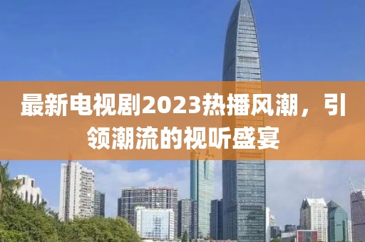 最新电视剧2023热播风潮，引领潮流的视听盛宴