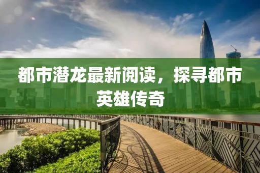 都市潜龙最新阅读，探寻都市英雄传奇