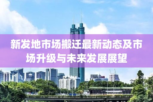 新发地市场搬迁最新动态及市场升级与未来发展展望