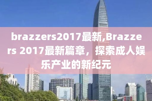 brazzers2017最新,Brazzers 2017最新篇章，探索成人娱乐产业的新纪元