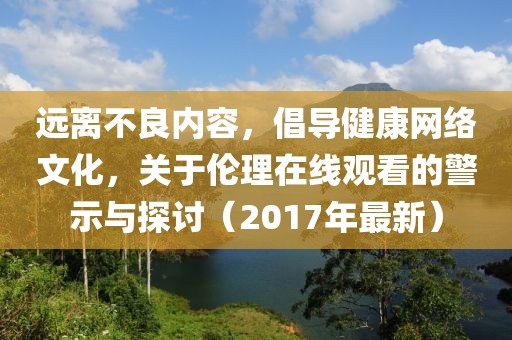 远离不良内容，倡导健康网络文化，关于伦理在线观看的警示与探讨（2017年最新）