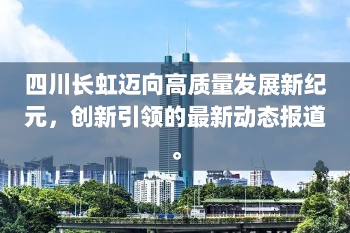 四川长虹迈向高质量发展新纪元，创新引领的最新动态报道。