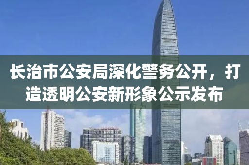 长治市公安局深化警务公开，打造透明公安新形象公示发布