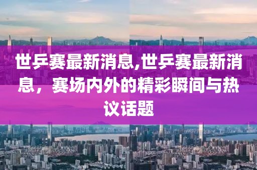 世乒赛最新消息,世乒赛最新消息，赛场内外的精彩瞬间与热议话题