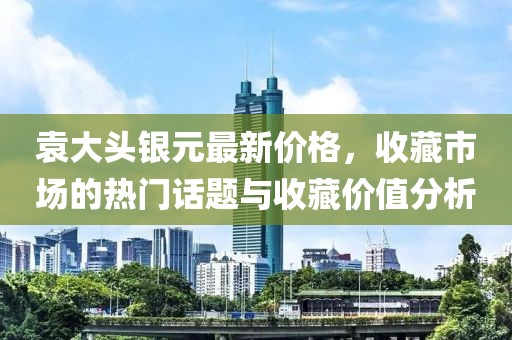 袁大头银元最新价格，收藏市场的热门话题与收藏价值分析