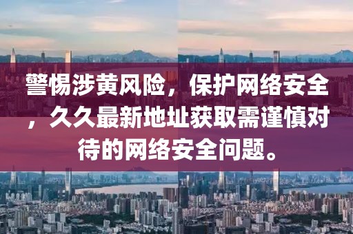 警惕涉黄风险，保护网络安全，久久最新地址获取需谨慎对待的网络安全问题。