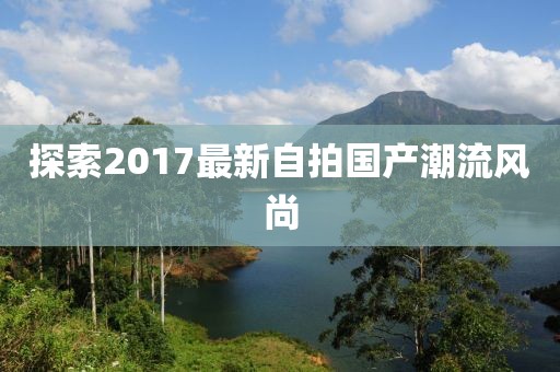 探索2017最新自拍国产潮流风尚