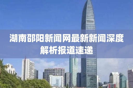 湖南邵阳新闻网最新新闻深度解析报道速递