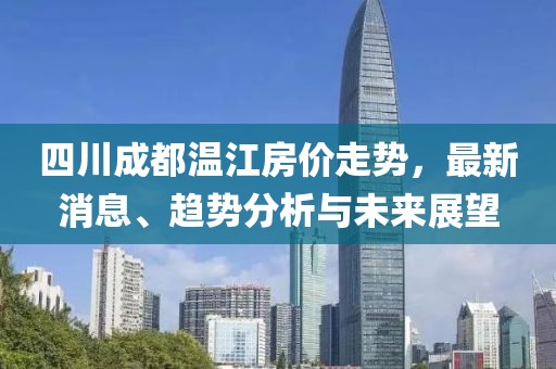 四川成都温江房价走势，最新消息、趋势分析与未来展望