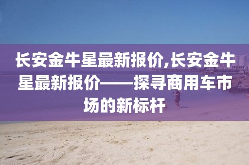 长安金牛星最新报价,长安金牛星最新报价——探寻商用车市场的新标杆