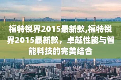 福特锐界2015最新款,福特锐界2015最新款，卓越性能与智能科技的完美结合