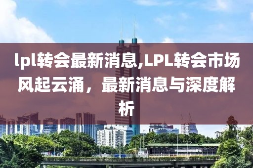 lpl转会最新消息,LPL转会市场风起云涌，最新消息与深度解析