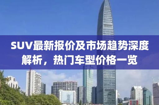 SUV最新报价及市场趋势深度解析，热门车型价格一览