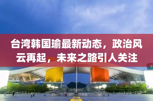 台湾韩国瑜最新动态，政治风云再起，未来之路引人关注