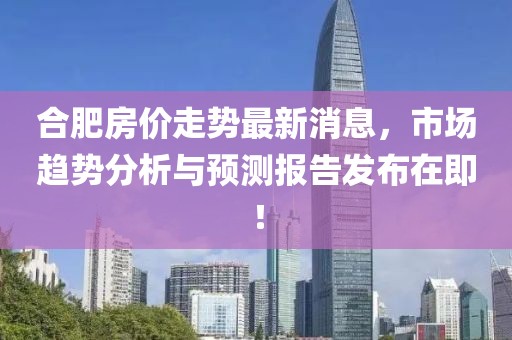 合肥房价走势最新消息，市场趋势分析与预测报告发布在即！