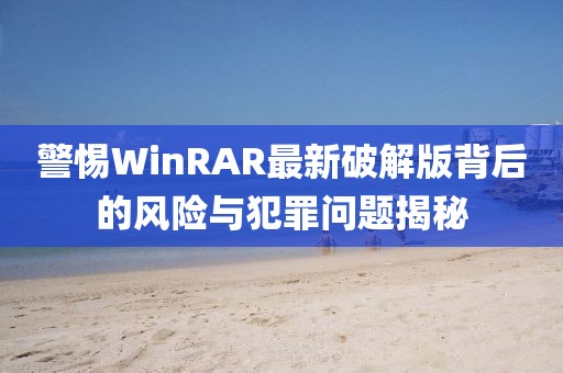 警惕WinRAR最新破解版背后的风险与犯罪问题揭秘