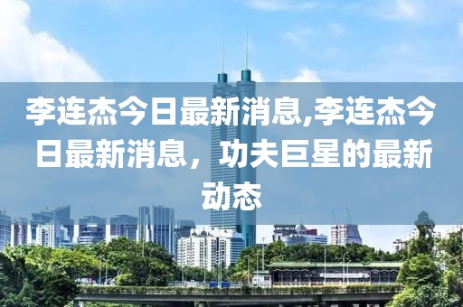 李连杰今日最新消息,李连杰今日最新消息，功夫巨星的最新动态