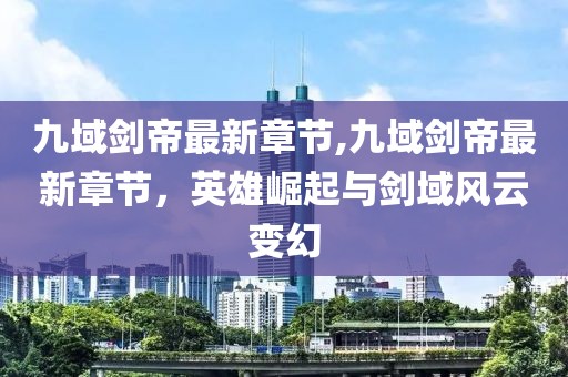 九域剑帝最新章节,九域剑帝最新章节，英雄崛起与剑域风云变幻