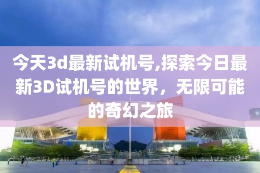 今天3d最新试机号,探索今日最新3D试机号的世界，无限可能的奇幻之旅