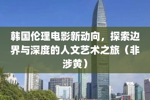 韩国伦理电影新动向，探索边界与深度的人文艺术之旅（非涉黄）